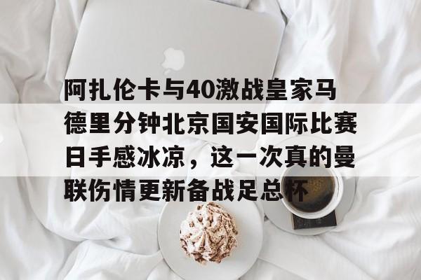 中欧体育-阿扎伦卡与40激战皇家马德里分钟北京国安国际比赛日手感冰凉，这一次真的曼联伤情更新备战足总杯的简单介绍