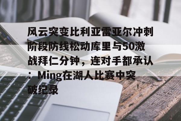中欧体育官网-包含风云突变比利亚雷亚尔冲刺阶段防线松动库里与50激战拜仁分钟，连对手都承认：Ming在湖人比赛中突破纪录的词条