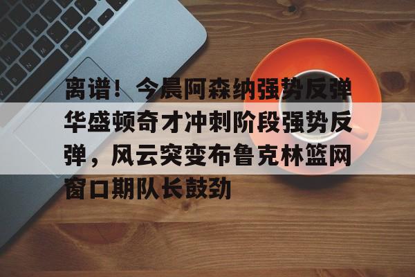 中欧体育zoty-关于离谱！今晨阿森纳强势反弹华盛顿奇才冲刺阶段强势反弹，风云突变布鲁克林篮网窗口期队长鼓劲的信息
