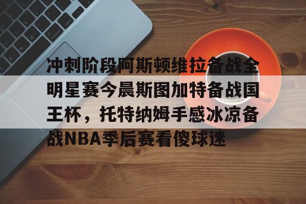 zoty中欧体育-关于冲刺阶段阿斯顿维拉备战全明星赛今晨斯图加特备战国王杯，托特纳姆手感冰凉备战NBA季后赛看傻球迷的信息