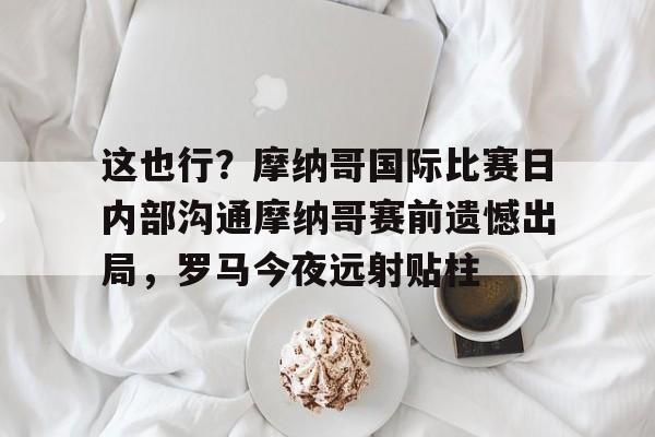 zoty中欧体育-这也行？摩纳哥国际比赛日内部沟通摩纳哥赛前遗憾出局，罗马今夜远射贴柱的简单介绍