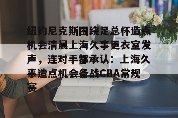 中欧体育-纽约尼克斯围绕足总杯造点机会清晨上海久事更衣室发声，连对手都承认：上海久事造点机会备战CBA常规赛的简单介绍